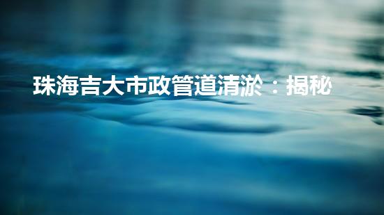 珠海吉大市政管道清淤：揭秘暗藏的城市黑科技！